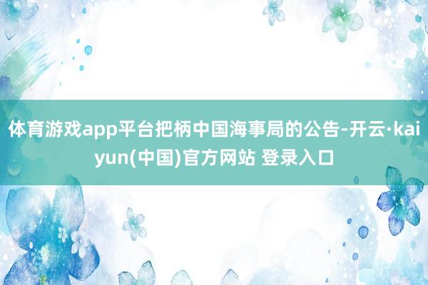 体育游戏app平台把柄中国海事局的公告-开云·kaiyun(中国)官方网站 登录入口