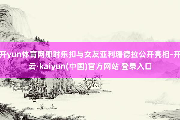 开yun体育网那时乐扣与女友亚利珊德拉公开亮相-开云·kaiyun(中国)官方网站 登录入口