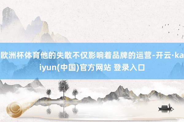 欧洲杯体育他的失散不仅影响着品牌的运营-开云·kaiyun(中国)官方网站 登录入口