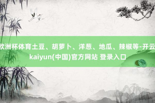 欧洲杯体育土豆、胡萝卜、洋葱、地瓜、辣椒等-开云·kaiyun(中国)官方网站 登录入口