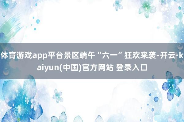 体育游戏app平台景区端午“六一”狂欢来袭-开云·kaiyun(中国)官方网站 登录入口