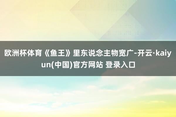 欧洲杯体育《鱼王》里东说念主物宽广-开云·kaiyun(中国)官方网站 登录入口