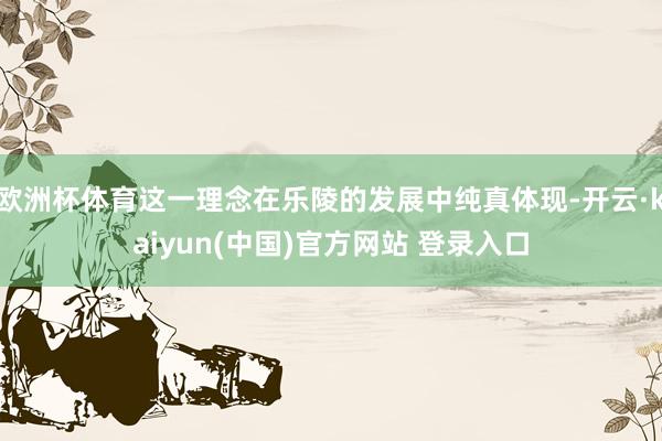 欧洲杯体育这一理念在乐陵的发展中纯真体现-开云·kaiyun(中国)官方网站 登录入口