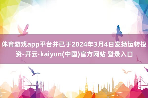 体育游戏app平台并已于2024年3月4日发扬运转投资-开云·kaiyun(中国)官方网站 登录入口