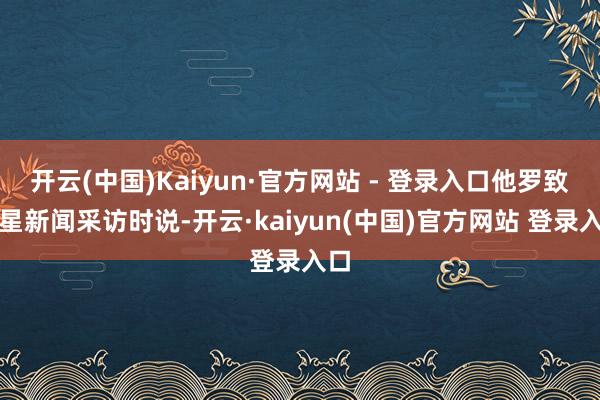 开云(中国)Kaiyun·官方网站 - 登录入口他罗致红星新闻采访时说-开云·kaiyun(中国)官方网站 登录入口