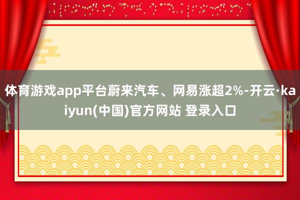 体育游戏app平台蔚来汽车、网易涨超2%-开云·kaiyun(中国)官方网站 登录入口