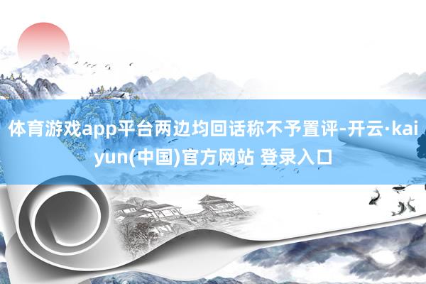 体育游戏app平台两边均回话称不予置评-开云·kaiyun(中国)官方网站 登录入口