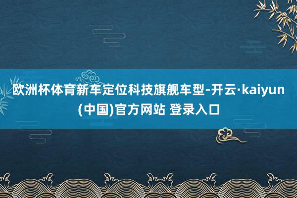 欧洲杯体育新车定位科技旗舰车型-开云·kaiyun(中国)官方网站 登录入口
