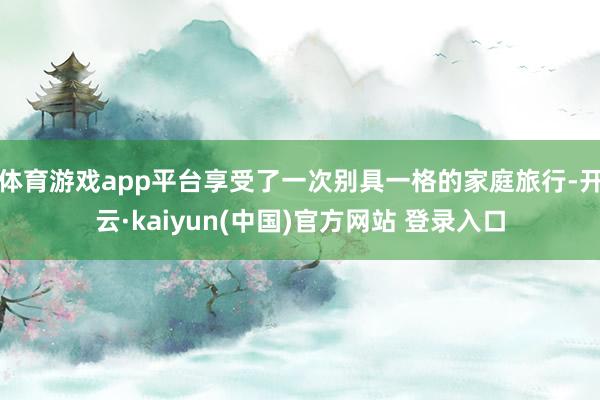 体育游戏app平台享受了一次别具一格的家庭旅行-开云·kaiyun(中国)官方网站 登录入口