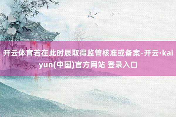 开云体育若在此时辰取得监管核准或备案-开云·kaiyun(中国)官方网站 登录入口