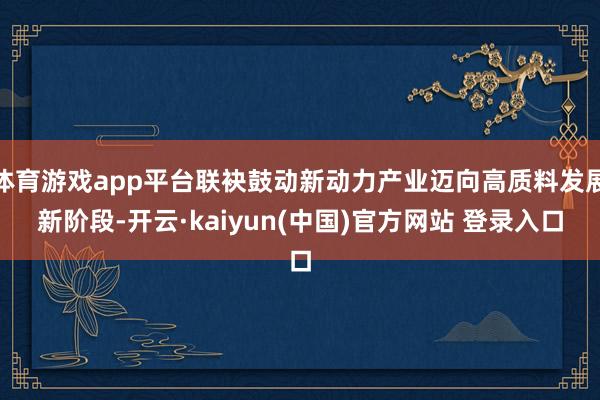 体育游戏app平台联袂鼓动新动力产业迈向高质料发展新阶段-开云·kaiyun(中国)官方网站 登录入口
