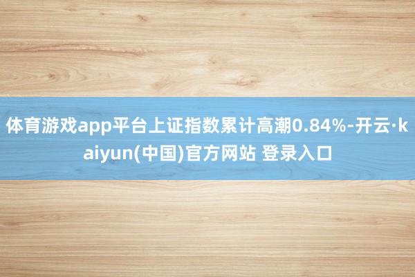 体育游戏app平台上证指数累计高潮0.84%-开云·kaiyun(中国)官方网站 登录入口
