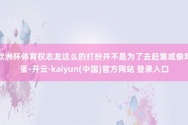 欧洲杯体育权志龙这么的打扮并不是为了去赶集或偷鸡蛋-开云·kaiyun(中国)官方网站 登录入口