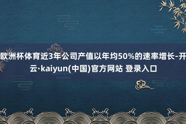欧洲杯体育近3年公司产值以年均50%的速率增长-开云·kaiyun(中国)官方网站 登录入口