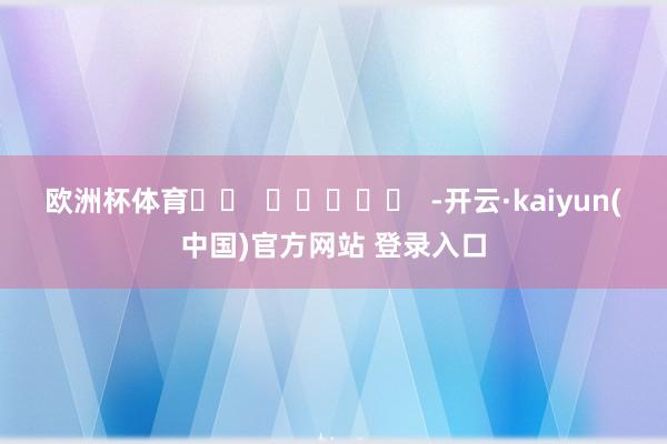 欧洲杯体育		  					  -开云·kaiyun(中国)官方网站 登录入口