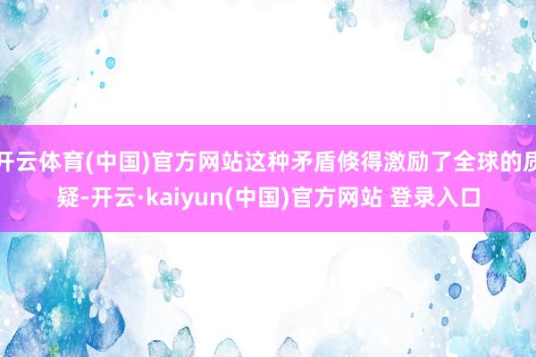 开云体育(中国)官方网站这种矛盾倏得激励了全球的质疑-开云·kaiyun(中国)官方网站 登录入口