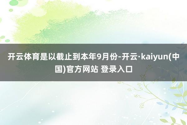 开云体育是以截止到本年9月份-开云·kaiyun(中国)官方网站 登录入口