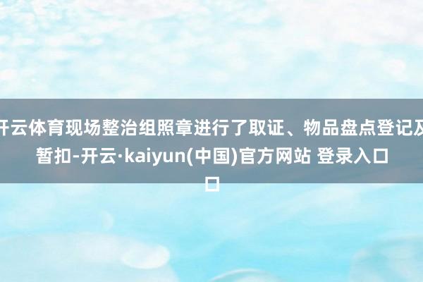 开云体育现场整治组照章进行了取证、物品盘点登记及暂扣-开云·kaiyun(中国)官方网站 登录入口