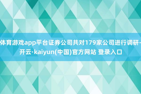 体育游戏app平台证券公司共对179家公司进行调研-开云·kaiyun(中国)官方网站 登录入口