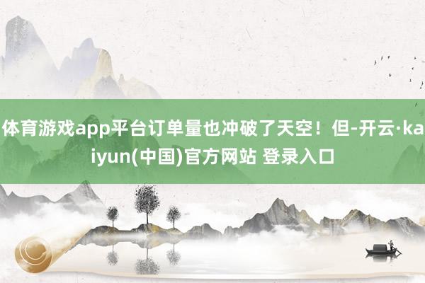 体育游戏app平台订单量也冲破了天空！但-开云·kaiyun(中国)官方网站 登录入口