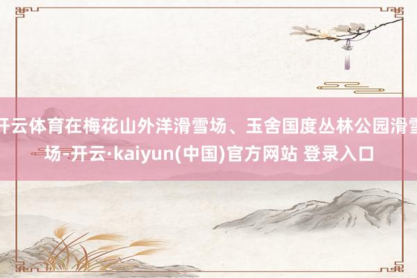 开云体育在梅花山外洋滑雪场、玉舍国度丛林公园滑雪场-开云·kaiyun(中国)官方网站 登录入口