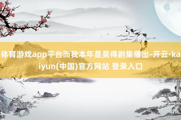 体育游戏app平台而我本年是莫得剧集播出-开云·kaiyun(中国)官方网站 登录入口