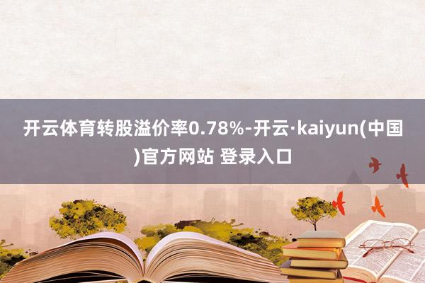 开云体育转股溢价率0.78%-开云·kaiyun(中国)官方网站 登录入口
