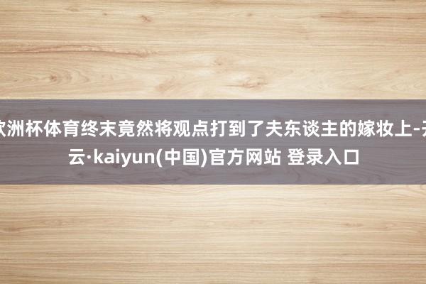 欧洲杯体育终末竟然将观点打到了夫东谈主的嫁妆上-开云·kaiyun(中国)官方网站 登录入口