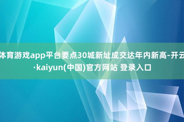 体育游戏app平台要点30城新址成交达年内新高-开云·kaiyun(中国)官方网站 登录入口