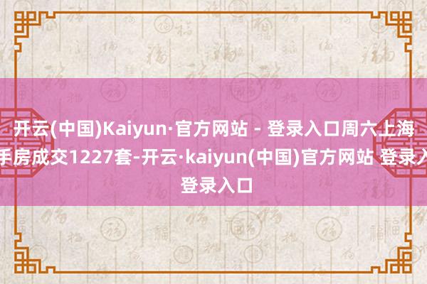 开云(中国)Kaiyun·官方网站 - 登录入口周六上海二手房成交1227套-开云·kaiyun(中国)官方网站 登录入口
