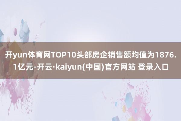 开yun体育网TOP10头部房企销售额均值为1876.1亿元-开云·kaiyun(中国)官方网站 登录入口
