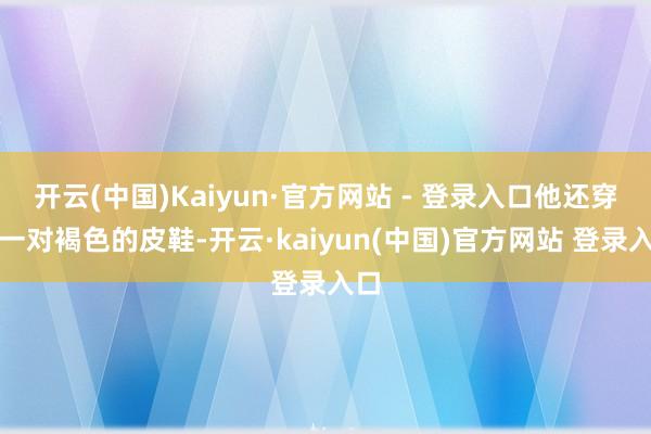 开云(中国)Kaiyun·官方网站 - 登录入口他还穿了一对褐色的皮鞋-开云·kaiyun(中国)官方网站 登录入口