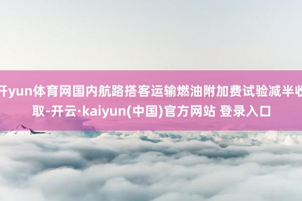 开yun体育网国内航路搭客运输燃油附加费试验减半收取-开云·kaiyun(中国)官方网站 登录入口