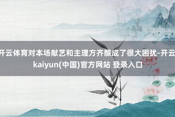 开云体育对本场献艺和主理方齐酿成了很大困扰-开云·kaiyun(中国)官方网站 登录入口