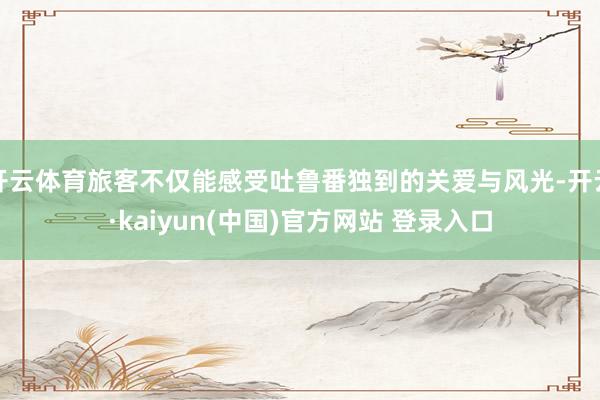 开云体育旅客不仅能感受吐鲁番独到的关爱与风光-开云·kaiyun(中国)官方网站 登录入口