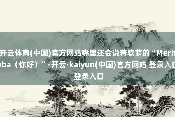 开云体育(中国)官方网站嘴里还会说着软萌的“Merhaba（你好）”-开云·kaiyun(中国)官方网站 登录入口
