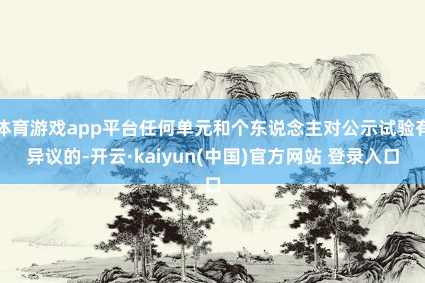 体育游戏app平台任何单元和个东说念主对公示试验有异议的-开云·kaiyun(中国)官方网站 登录入口