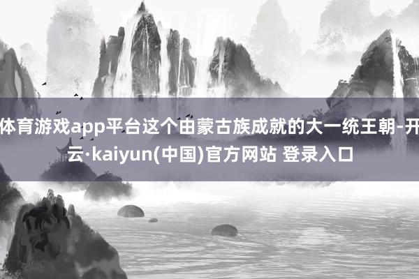 体育游戏app平台这个由蒙古族成就的大一统王朝-开云·kaiyun(中国)官方网站 登录入口