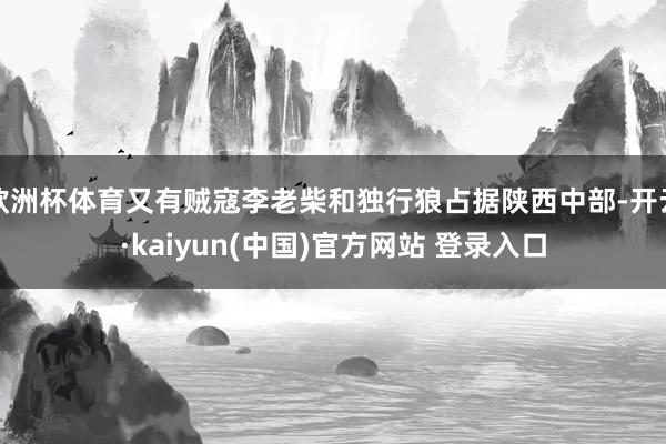 欧洲杯体育又有贼寇李老柴和独行狼占据陕西中部-开云·kaiyun(中国)官方网站 登录入口