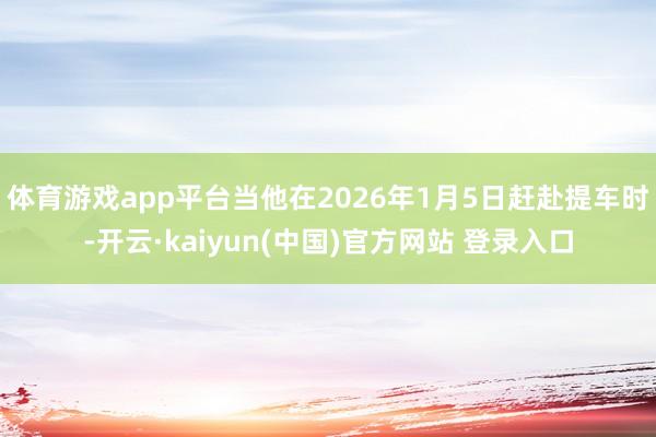 体育游戏app平台当他在2026年1月5日赶赴提车时-开云·kaiyun(中国)官方网站 登录入口