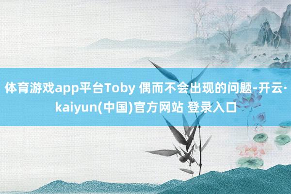 体育游戏app平台Toby 偶而不会出现的问题-开云·kaiyun(中国)官方网站 登录入口