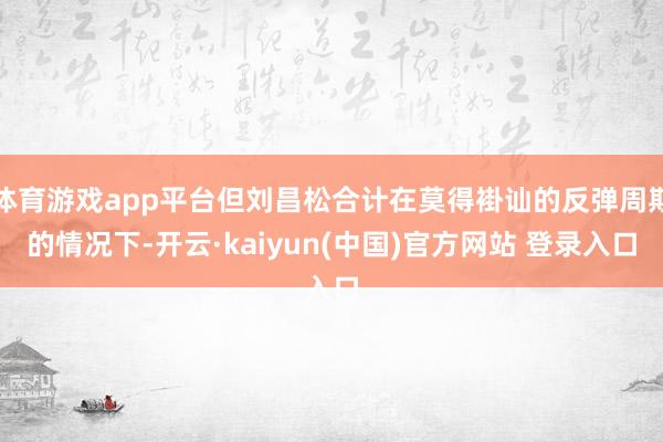 体育游戏app平台但刘昌松合计在莫得褂讪的反弹周期的情况下-开云·kaiyun(中国)官方网站 登录入口
