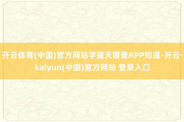 开云体育(中国)官方网站字据天眼查APP知道-开云·kaiyun(中国)官方网站 登录入口