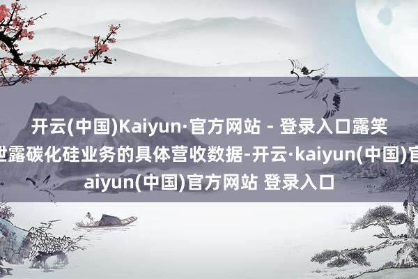 开云(中国)Kaiyun·官方网站 - 登录入口露笑科技便再未公开泄露碳化硅业务的具体营收数据-开云·kaiyun(中国)官方网站 登录入口