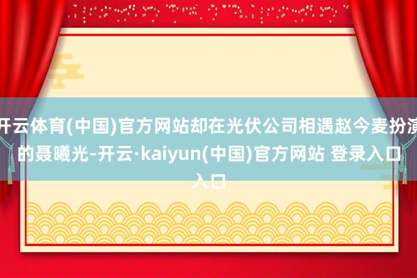 开云体育(中国)官方网站却在光伏公司相遇赵今麦扮演的聂曦光-开云·kaiyun(中国)官方网站 登录入口