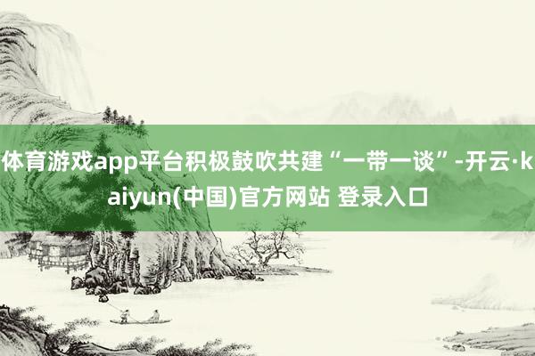 体育游戏app平台积极鼓吹共建“一带一谈”-开云·kaiyun(中国)官方网站 登录入口