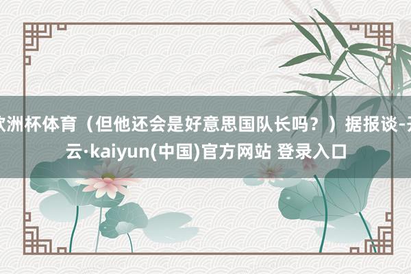 欧洲杯体育(但他还会是好意思国队长吗?)据报谈-开云·kaiyun(中国)官方网站 登录入口