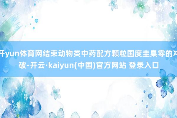 开yun体育网结束动物类中药配方颗粒国度圭臬零的冲破-开云·kaiyun(中国)官方网站 登录入口