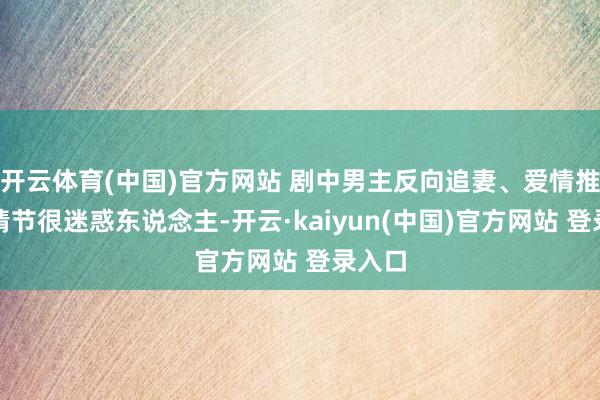 开云体育(中国)官方网站 剧中男主反向追妻、爱情推拉的情节很迷惑东说念主-开云·kaiyun(中国)官方网站 登录入口