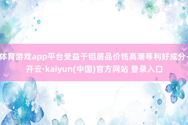体育游戏app平台受益于铝居品价钱高潮等利好成分-开云·kaiyun(中国)官方网站 登录入口